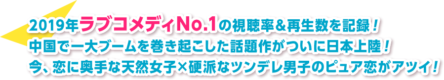 2019年ラブコメディNo.1の視聴率＆再生数を記録！中国で一大ブームを巻き起こした話題作がついに日本上陸！今、恋に奥手な天然女子×硬派なツンデレ男子のピュア恋がアツイ！