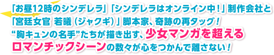 「お昼12時のシンデレラ」「シンデレラはオンライン中！」制作会社と「宮廷女官 若曦（ジャクギ）」脚本家、奇跡の再タッグ！ “胸キュンの名手”たちが描き出す、少女マンガを超えるロマンチックシーンの数々が心をつかんで離さない！