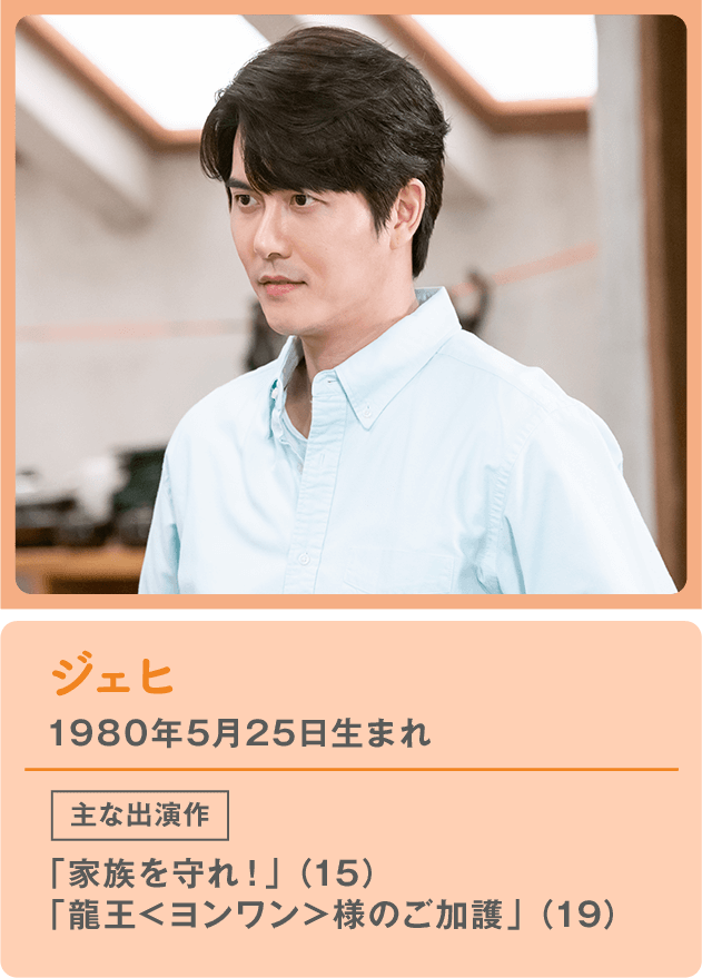 ジェヒ 1980年5月25日生まれ  主な出演作 「家族を守れ！」（15） 「龍王＜ヨンワン＞様のご加護」（19）