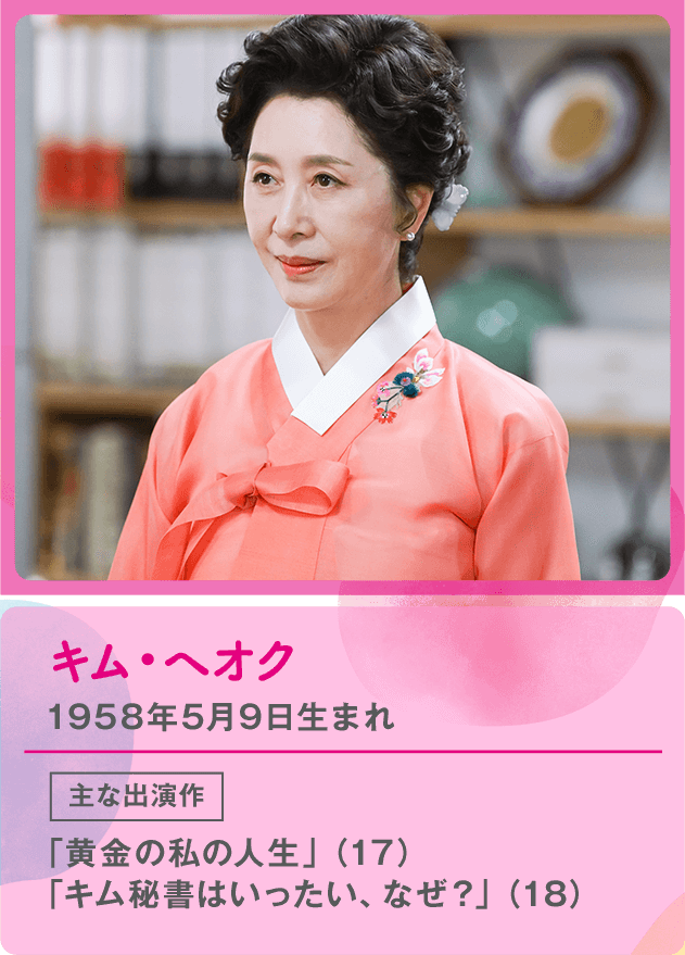 キム・ヘオク 1958年5月9日生まれ  主な出演作 「黄金の私の人生」（17） 「キム秘書はいったい、なぜ？」（18）