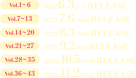 Vol.1～6 2022.6.3［Fri］RELEASE  Vol.7～13 2022.7.6［Wed］RELEASE  Vol.14～20 2022.8.3［Wed］RELEASE  Vol.21～27 2022.9.2［Fri］RELEASE  Vol.28～35 2022.10.5［Wed］RELEASE  Vol.36～43 2022.11.2［Wed］RELEASE