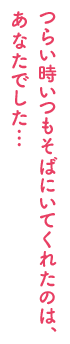 つらい時いつもそばにいてくれたのは、あなたでした…