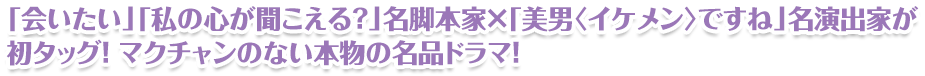 「会いたい」「私の心が聞こえる？」名脚本家×「美男〈イケメン〉ですね」名演出家が初タッグ！ マクチャンのない本物の名品ドラマ！