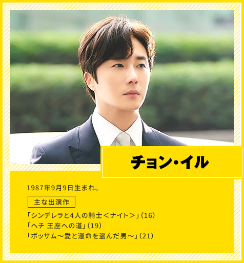 チョン・イル　1987年9月9日生まれ。　主な出演作「シンデレラと4人の騎士＜ナイト＞」（16）、「ヘチ 王座への道」（19）、「ポッサム～愛と運命を盗んだ男～」（21）