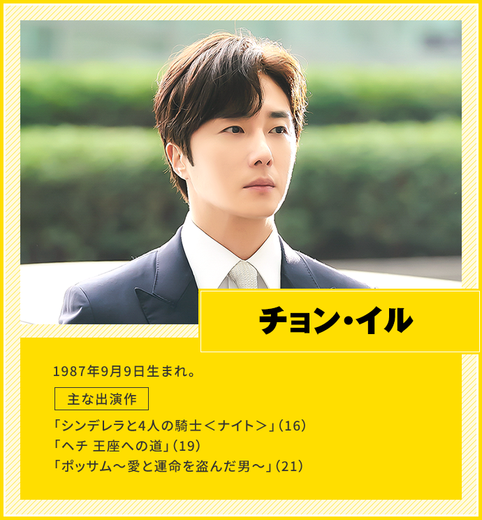 チョン・イル　1987年9月9日生まれ。　主な出演作「シンデレラと4人の騎士＜ナイト＞」（16）、「ヘチ 王座への道」（19）、「ポッサム～愛と運命を盗んだ男～」（21）