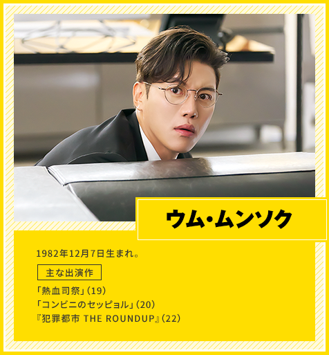 ウム・ムンソク　1982年12月7日生まれ。　主な出演作「熱血司祭」（19）、「コンビニのセッピョル」（20）、『犯罪都市 THE ROUNDUP』（22）