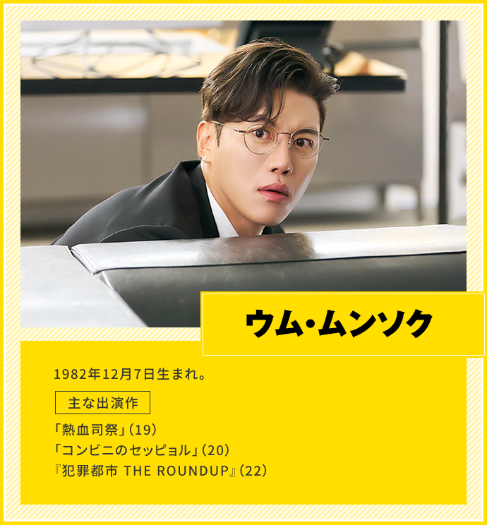 ウム・ムンソク　1982年12月7日生まれ。　主な出演作「熱血司祭」（19）、「コンビニのセッピョル」（20）、『犯罪都市 THE ROUNDUP』（22）
