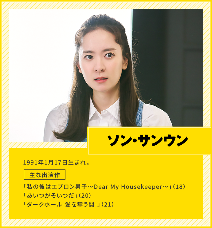 ソン・サンウン　1991年1月17日生まれ。　主な出演作「私の彼はエプロン男子〜Dear My Housekeeper〜」（18）、「あいつがそいつだ」（20）、「ダークホール-愛を奪う闇-」（21）