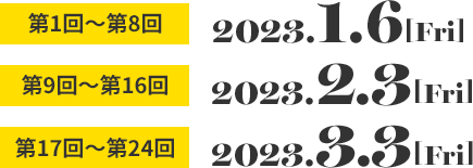 第1回〜第8回 2023.1.6［Fri］　第9回〜第16回 2023.2.3［Fri］　第17回〜第24回 2023.3.3［Fri］