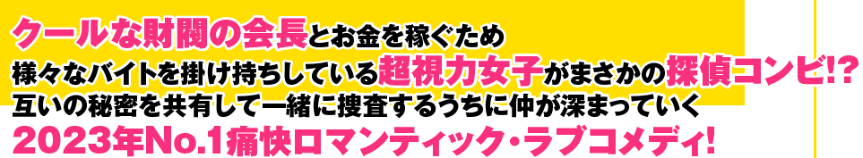 クールな財閥の会長とお金を稼ぐため様々なバイトを掛け持ちしている超視力女子がまさかの探偵コンビ！？ 互いの秘密を共有して一緒に捜査するうちに仲が深まっていく、2023年No.1通解ロマンティック・ラブコメディ！