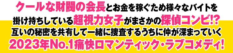 クールな財閥の会長とお金を稼ぐため様々なバイトを掛け持ちしている超視力女子がまさかの探偵コンビ！？ 互いの秘密を共有して一緒に捜査するうちに仲が深まっていく、2023年No.1通解ロマンティック・ラブコメディ！