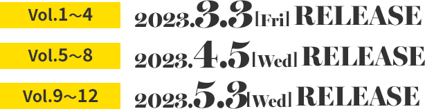 Vol.1～4　2023.3.3［Fri］RELEASE　Vol.5～8　2023.4.5［Wed］RELEASE　Vol.9～12　2023.5.3［Wed］RELEASE