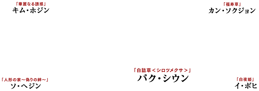 「白夜姫」イ・ボヒ 「福寿草」カン・ソクジョン 「華麗なる誘惑」キム・ホジン 「人形の家～偽りの絆～」ソ・ヘジン 「白詰草＜シロツメクサ＞」パク・シウン