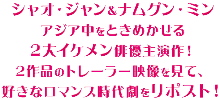 シャオ・ジャン＆ナムグン・ミン アジア中をときめかせる2大イケメン俳優主演作！ 2作品のトレーラー映像を見て、好きなロマンス時代劇をリポスト！SP表示