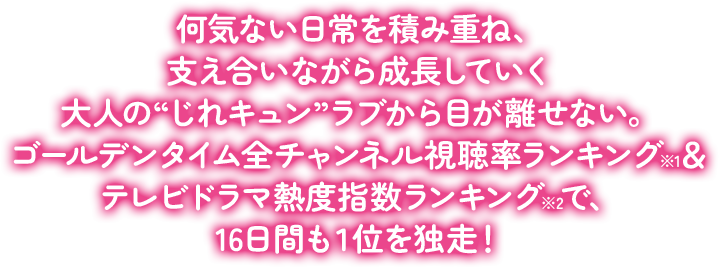 何気ない日常を積み重ね、支え合いながら成長していく大人の“じれキュン”ラブから目が離せない。ゴールデンタイム全チャンネル視聴率ランキング※1＆テレビドラマ熱度指数ランキング※2で、16日間も１位を独走！