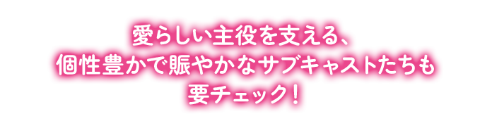 愛らしい主役を支える、個性豊かで賑やかなサブキャストたちも要チェック！