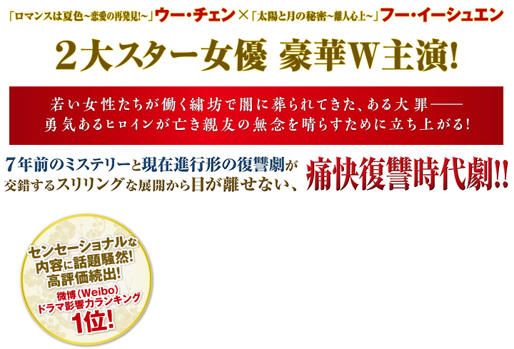 「ロマンスは夏色～恋愛の再発見！～ 」ウー・チェン×「太陽と月の秘密～離人心上～」 フー・イーシュエン  2大スター女優 豪華W主演！若い女性たちが働く繍坊で闇に葬られてきた、ある大罪――勇気あるヒロインが亡き親友の無念を晴らすために立ち上がる！7年前のミステリーと現在進行形の復讐劇が交錯するスリリングな展開から目が離せない、痛快復讐時代劇！