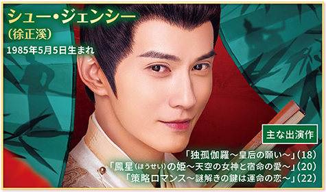 ●シュー・ジェンシー（徐正溪）1985年5月5日生まれ  【主な出演作】
                                    「独孤伽羅〜皇后の願い〜」（18） 「鳳星（ほうせい）の姫〜天空の女神と宿命の愛〜」（20） 「策略ロマンス〜謎解きの鍵は運命の恋〜」（22）