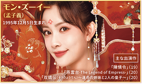 ●モン・ズーイー（孟子義）1995年12月5日生まれ  【主な出演作】「陳情令」（19） 「燕雲台-The Legend of Empress-」（20） 「双嬌伝（そうきょうでん）～運命の姉妹と2人の皇子～」（20）
