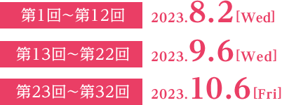 第1回～第12回：2023.8.2[Wed]  第13回～第22回：2023.9.6[Wed]  第23回～第32回：2023.10.6[Fri]