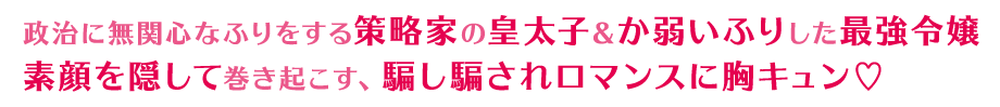 政治に無関心なふりをする策略家の皇太子＆か弱いふりした最強令嬢 素顔を隠して巻き起こす、騙し騙されロマンスに胸キュン♡