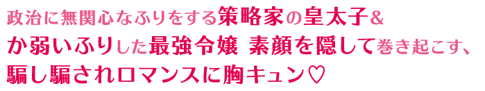 政治に無関心なふりをする策略家の皇太子＆か弱いふりした最強令嬢 素顔を隠して巻き起こす、騙し騙されロマンスに胸キュン♡