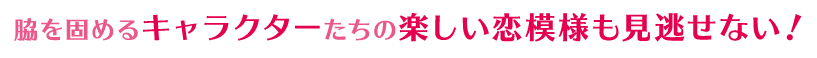 脇を固めるキャラクターたちの楽しい恋模様も見逃せない！