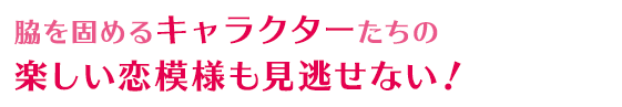 脇を固めるキャラクターたちの楽しい恋模様も見逃せない！