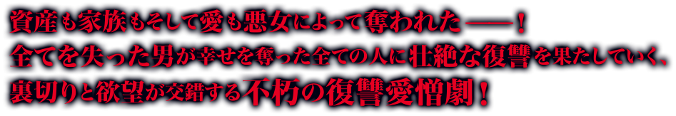 資産も家族もそして愛も悪女によって奪われた——！ 全てを失った男が幸せを奪った全ての人に壮絶な復讐を果たしていく、裏切りと欲望が交錯する不朽の復讐愛憎劇！