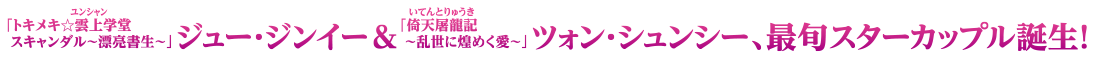 「トキメキ☆雲上（ユンシャン）学堂スキャンダル～漂亮書生～」ジュー・ジンイー＆「倚天屠龍記［いてんとりゅうき］～乱世に煌めく愛～」ツォン・シュンシー、最旬スターカップル誕生！