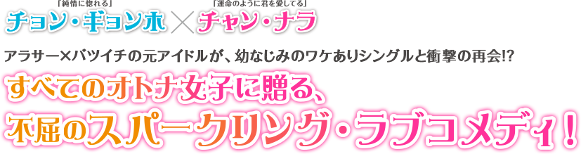 「純情に惚れる」チョン・ギョンホ×「運命のように君を愛してる」チャン・ナラ アラサー×バツイチの元アイドルが、幼なじみのワケありシングルと衝撃の再会！？ すべてのオトナ女子に贈る、不屈のスパークリング・ラブコメディ！