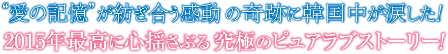 "愛の記憶"が紡ぎ合う感動の奇跡に韓国中が涙した！2015年最高に心揺さぶる究極のピュアラブストーリー！