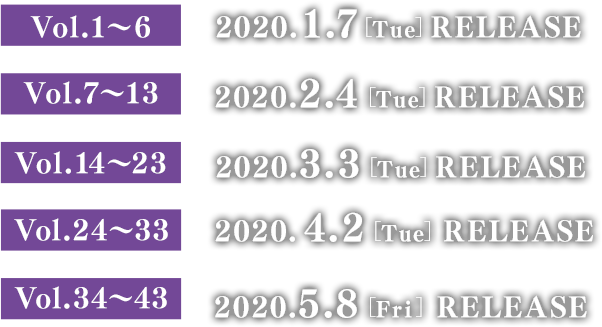 Vol.1～6　2020.1.7［Tue］リリース Vol.7～13　2020.2.4［Tue］リリース Vol.14～23　2020.3.3［Tue］リリース Vol.24～33　2020.4.2［Thu］リリース Vol.34～43　2020.5.8［Fri］リリース