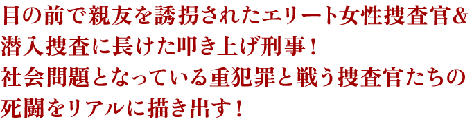 目の前で親友を誘拐されたエリート女性捜査官＆潜入捜査に長けた叩き上げ刑事！社会問題となっている重犯罪と戦う捜査官たちの死闘をリアルに描き出す！