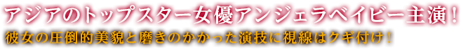 アジアのトップスター女優アンジェラベイビー主演！彼女の圧倒的美貌と磨きのかかった演技に視線はクギ付け！