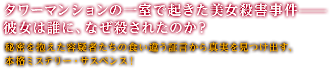 タワーマンションの一室で起きた美女殺害事件—— 彼女は誰に、なぜ殺されたのか？秘密を抱えた容疑者たちの食い違う証言から真実を見つけ出す、本格ミステリー・サスペンス！