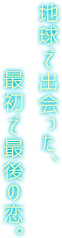 地球で出会った最初で最後の恋。