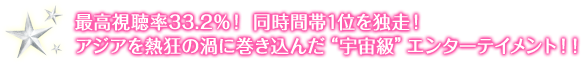 最高視聴率33.2％！ 同時間帯1位を独走！ アジアを熱狂の渦に巻き込んだ“宇宙級”エンターテイメント！！