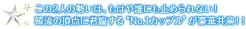 この2人の勢いは、もはや誰にも止められない！韓流の頂点に君臨する“No.1カップル”が豪華共演！！