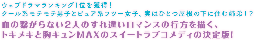 ウェブドラマランキング1位を獲得！ クール系モテモテ男子とピュア系フツー女子、実はひとつ屋根の下に住む姉弟！？ 血の繋がらない2人のすれ違いロマンスの行方を描く、トキメキと胸キュンMAXのスイートラブコメディの決定版！