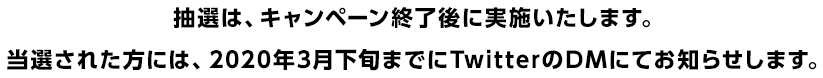 抽選は、キャンペーン終了後に実施いたします。当選された方には、2020年3月下旬までにTwitterのDMにてお知らせします。