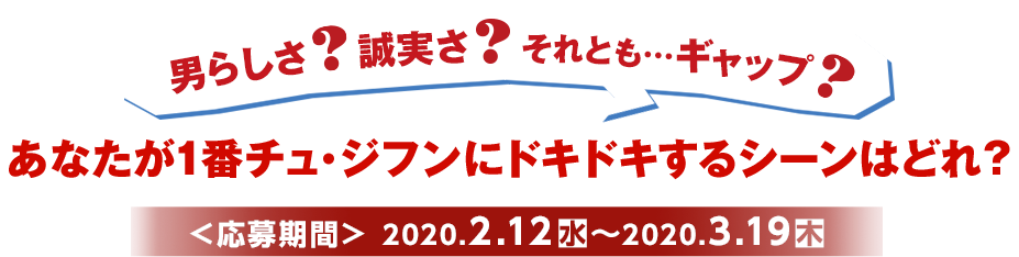 あなたが1番チュ・ジフンにドキドキするシーンはどれ？ ＜応募期間＞2020.2.12（水）〜2020.3.19（木）