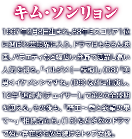 キム・ソンリョン／1967年2月8日生まれ。88年ミスコリア1位に選ばれ芸能界に入り、ドラマはもちろん映画、バラエティなど幅広い分野で活躍し高い人気を得る。「イルジメ〔一枝梅〕」（08）「美男＜イケメン＞ですね」（09）などに出演し、12年「追跡者〔チェイサー〕」で第2の全盛期を迎える。その後も、「野王～愛と欲望の果て～」「相続者たち」（13）など多数のドラマで強い存在感を放ち続けるトップ女優。