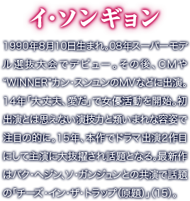 イ・ソンギョン／1990年8月10日生まれ。08年スーパーモデル選抜大会でデビュー。その後、CMや“WINNER”カン・スンユンのMVなどに出演。14年「大丈夫、愛だ」で女優活動を開始。初出演とは思えない演技力と類いまれな容姿で注目の的に。15年、本作でドラマ出演2作目にして主演に大抜擢され話題となる。最新作はパク・へジン、ソ・ガンジュンとの共演で話題の「チーズ・イン・ザ・トラップ（原題）」（15）。