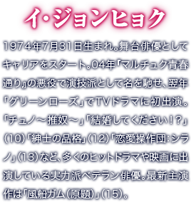 イ・ジョンヒョク／1974年7月31日生まれ。舞台俳優としてキャリアをスタート。04年『マルチュク青春通り』の悪役で演技派として名を馳せ、翌年「グリーンローズ」でTVドラマに初出演。「チュノ～推奴～」「結婚してください！？」（10）「紳士の品格」（12）「恋愛操作団：シラノ」（13）など、多くのヒットドラマや映画に出演している実力派ベテラン俳優。最新主演作は「風船ガム（原題）」（15）。