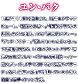 ユン・バク／1987年11月18日生まれ。12年にドラマデビューし、「親愛なる者へ」「瑠璃〈ガラス〉の仮面」などに出演。13年「思春期メドレー」「グッド・ドクター」「愛してもいいんじゃない」で認知度を高め、14年メガヒットドラマ「家族なのにどうして～ボクらの恋日記～」で一躍大ブレイク。ドラマだけでなく映画やバラエティなど、幅広い分野で活動している今最も注目の若手イケメン俳優。