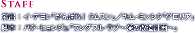 STAFF／演出：イ･デヨン「がんばれ！ クムスン」／キム･ミンシク「グロリア」／脚本：パク・ヒョンジュ「ワンダフル・ラブ～愛の改造計画～」