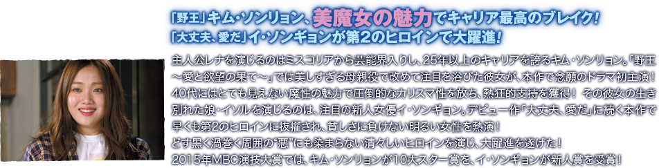 「野王」キム・ソンリョン、美魔女の魅力でキャリア最高のブレイク！ 「大丈夫、愛だ」イ・ソンギョンが第2のヒロインで大躍進！／主人公レナを演じるのはミスコリアから芸能界入りし、25年以上のキャリアを誇るキム・ソンリョン。「野王～愛と欲望の果て～」では美しすぎる母親役で改めて注目を浴びた彼女が、本作で念願のドラマ初主演！　40代にはとても見えない魔性の魅力で圧倒的なカリスマ性を放ち、熱狂的支持を獲得！　その彼女の生き別れた娘・イソルを演じるのは、注目の新人女優イ・ソンギョン。デビュー作「大丈夫、愛だ」に続く本作で早くも第2のヒロインに抜擢され、貧しさに負けない明るい女性を熱演！　どす黒く渦巻く周囲の“悪”にも染まらない清々しいヒロインを演じ、大躍進を遂げた！　2015年MBC演技大賞では、キム・ソンリョンが10大スター賞を、イ・ソンギョンが新人賞を受賞！