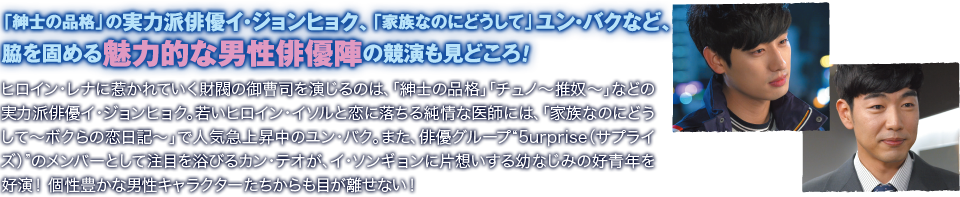 「紳士の品格」の実力派俳優イ・ジョンヒョク、「家族なのにどうして」ユン・バクなど、脇を固める魅力的な男性俳優陣の競演も見どころ！／ヒロイン・レナに惹かれていく財閥の御曹司を演じるのは、「紳士の品格」「チュノ～推奴～」などの実力派俳優イ・ジョンヒョク。若いヒロイン・イソルと恋に落ちる純情な医師には、「家族なのにどうして～ボクらの恋日記～」で人気急上昇中のユン・バク。また、俳優グループ“5urprise（サプライズ）”のメンバーとして注目を浴びるカン・テオが、イ・ソンギョンに片想いする幼なじみの好青年を好演！　個性豊かな男性キャラクターたちからも目が離せない！