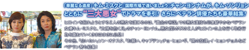 「華麗なる遺産」キム・ミスクと『国際市場で逢いましょう』チャン・ヨンナムが、キム・ソンリョンとともに“三大悪女”でドラマを牽引！ さらにベテラン俳優たちも豪華結集！／ヒロインを陥れようとする２人の悪女を演じるのは、「黄金の帝国」での悪女演技も印象鮮やかなベテラン女優キム・ミスクと、「太陽を抱く月」のチャン・ヨンナム。悪女度MAXの２人がヒロインの上を行く卑劣行為を重ねていくさまはまさに必見！ その他、「会いたい」ソン・オクスク、「お願い、キャプテン」チョ・ヒョンギ、「黒の旋律」イ・ヒョンチョルなどベテラン勢も結集！